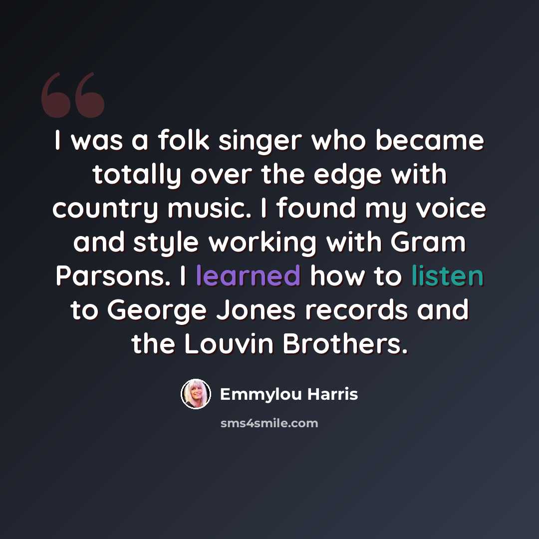 “I was a folk singer who became totally over the edge with country music. I found my voice and style working with Gram Parsons. I learned how to listen to George Jones records and the Louvin Brothers.” quote by Emmylou Harris