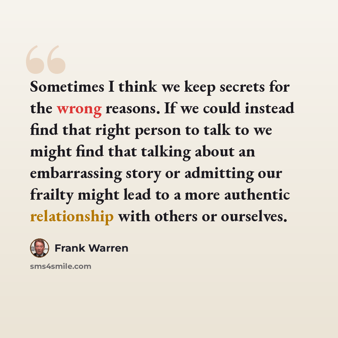 “Sometimes I think we keep secrets for the wrong reasons. If we could instead find that right person to talk to we might find that talking about an embarrassing story or admitting our frailty might lead to a more authentic relationship with others or ourselves.” quote by Frank Warren