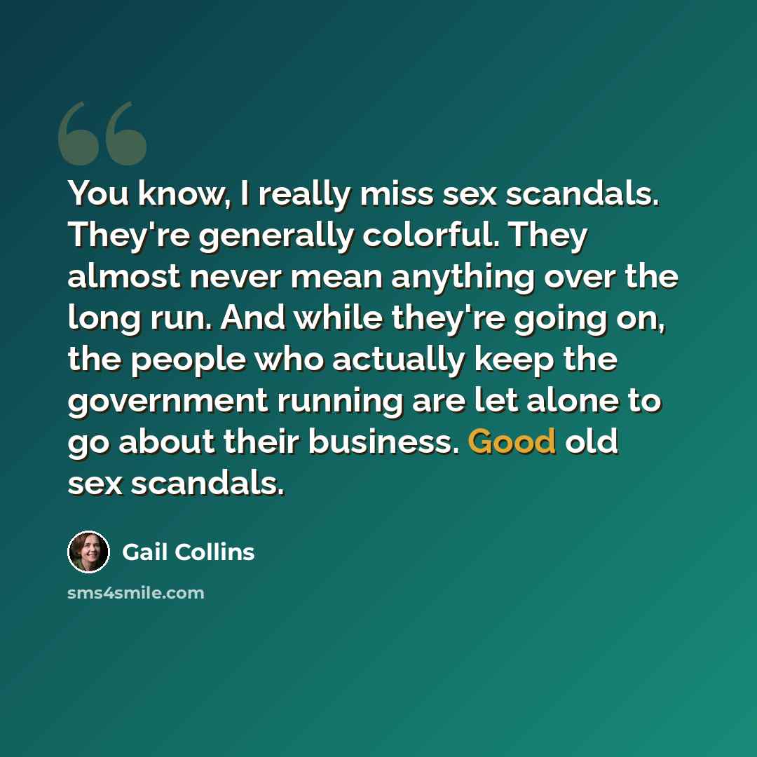 “You know, I really miss sex scandals. They're generally colorful. They almost never mean anything over the long run. And while they're going on, the people who actually keep the government running are let alone to go about their business. Good old sex scandals.” quote by Gail Collins