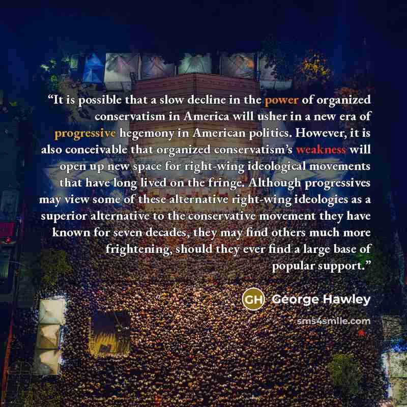 “It is possible that a slow decline in the power of organized conservatism in America will usher in a new era of progressive hegemony in American politics. However, it is also conceivable that organized conservatism’s weakness will open up new space for right-wing ideological movements that have…” quote by George Hawley