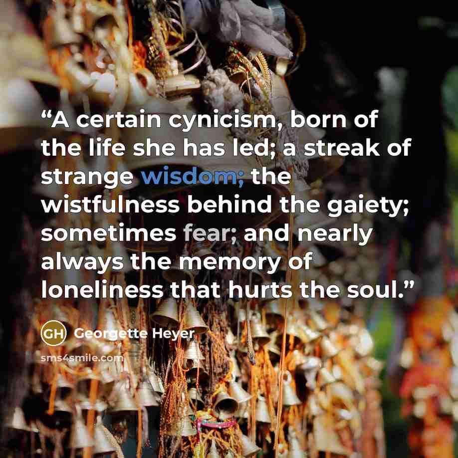 “A certain cynicism, born of the life she has led; a streak of strange wisdom; the wistfulness behind the gaiety; sometimes fear; and nearly always the memory of loneliness that hurts the soul.” quote by Georgette Heyer