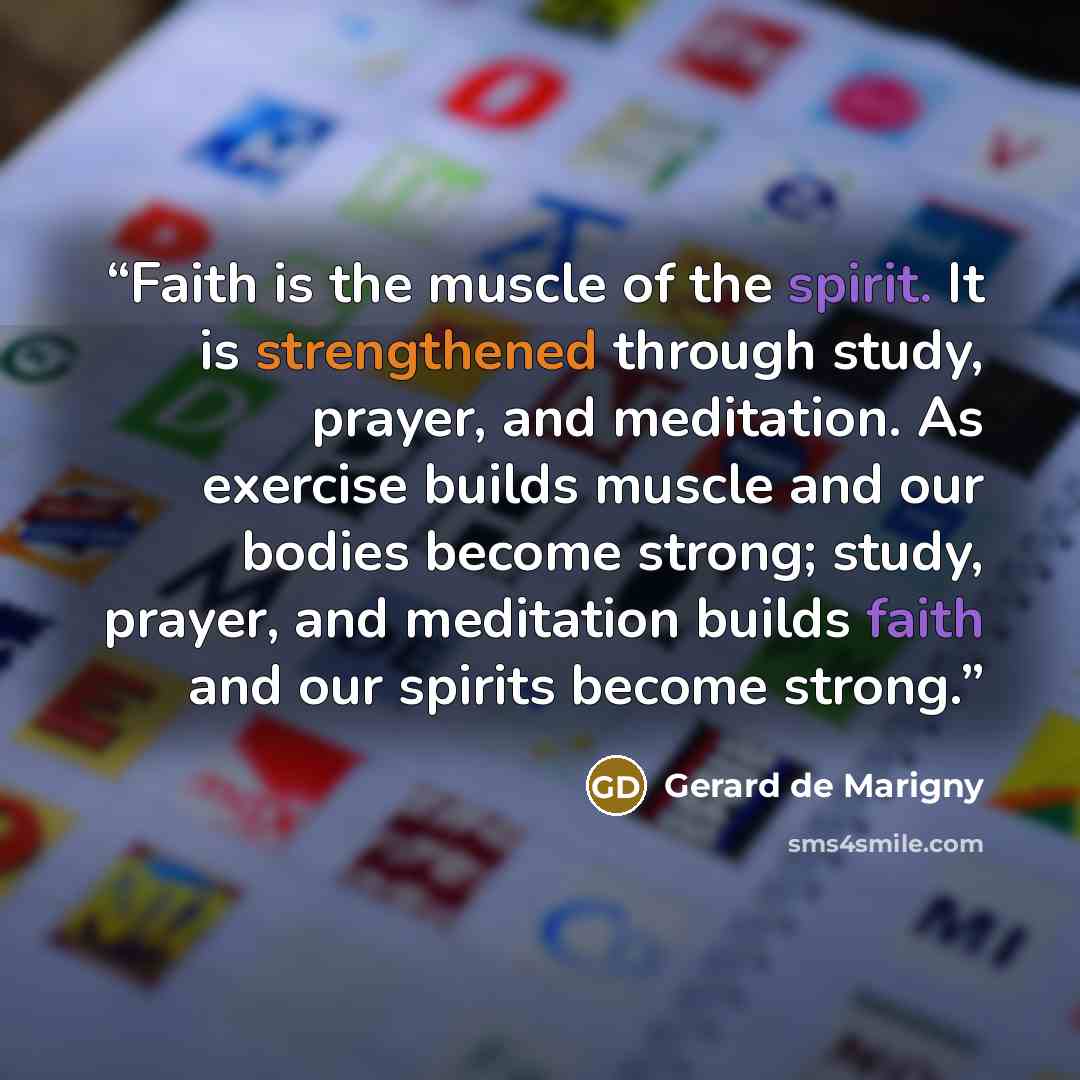 “Faith is the muscle of the spirit. It is strengthened through study, prayer, and meditation. As exercise builds muscle and our bodies become strong; study, prayer, and meditation builds faith and our spirits become strong.” quote by Gerard de Marigny