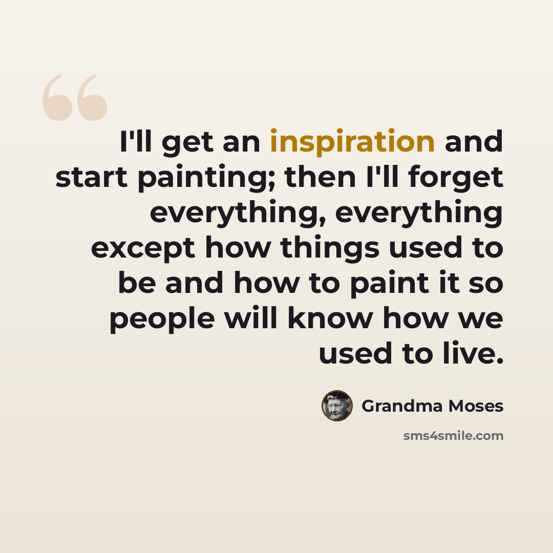 “I'll get an inspiration and start painting; then I'll forget everything, everything except how things used to be and how to paint it so people will know how we used to live.” quote by Grandma Moses