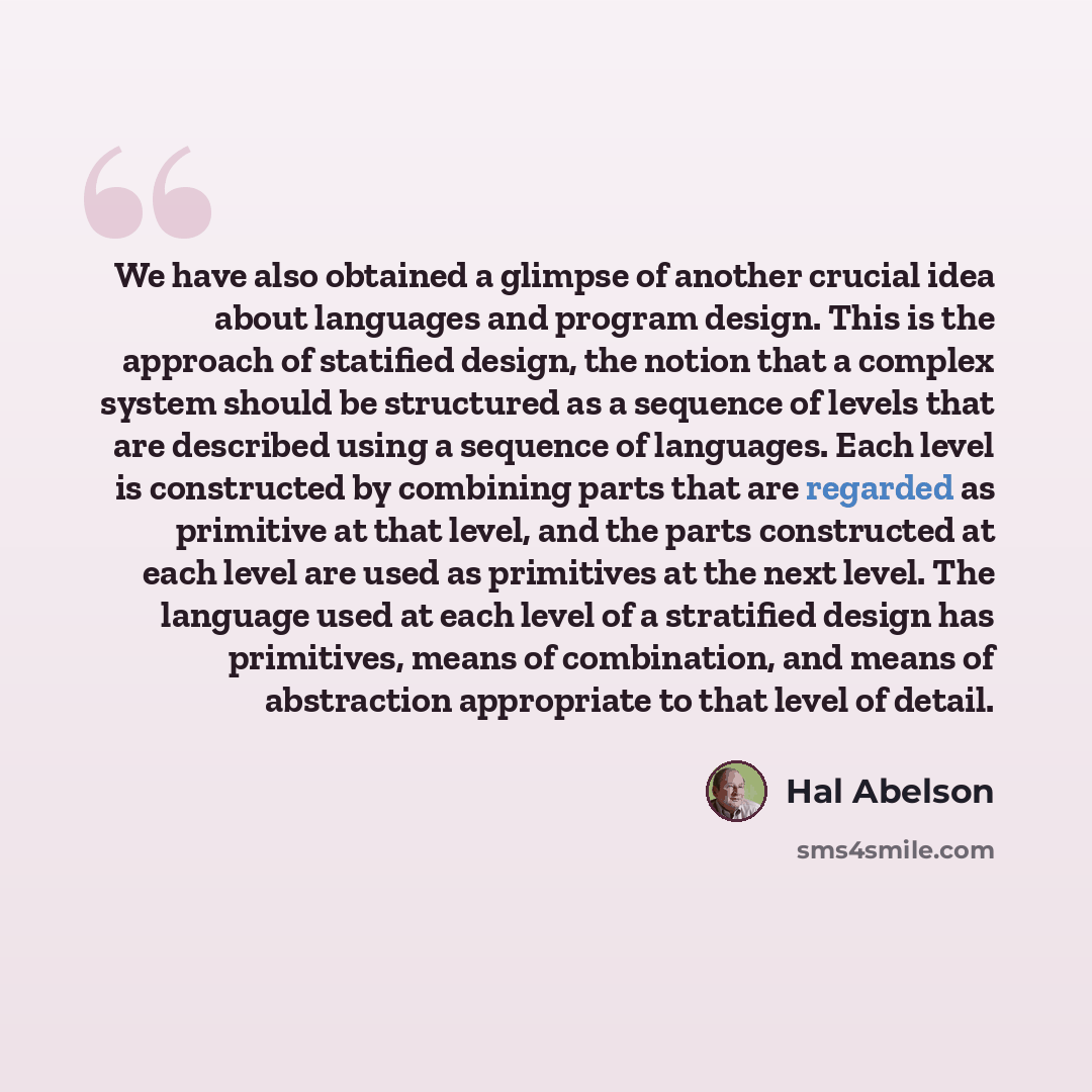 “We have also obtained a glimpse of another crucial idea about languages and program design. This is the approach of statified design, the notion that a complex system should be structured as a sequence of levels that are described using a sequence of languages. Each level is constructed by…” quote by Hal Abelson