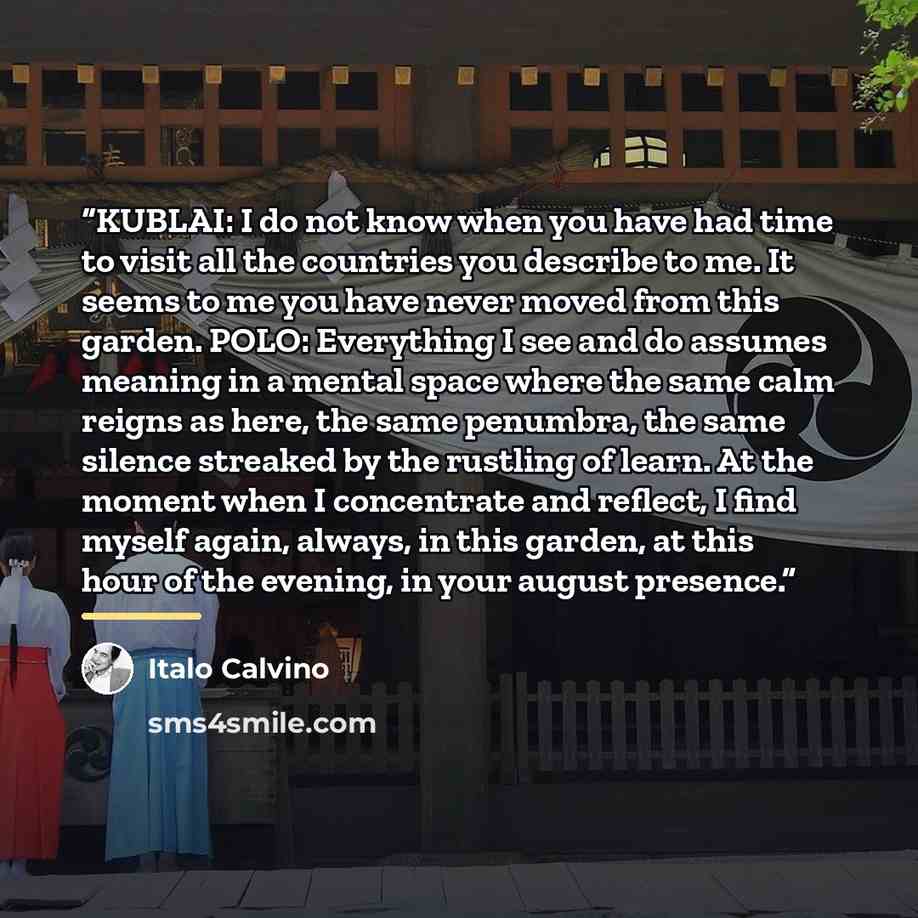 “KUBLAI: I do not know when you have had time to visit all the countries you describe to me. It seems to me you have never moved from this garden. POLO: Everything I see and do assumes meaning in a mental space where the same calm reigns as here, the same penumbra, the same silence streaked by the…” quote by Italo Calvino