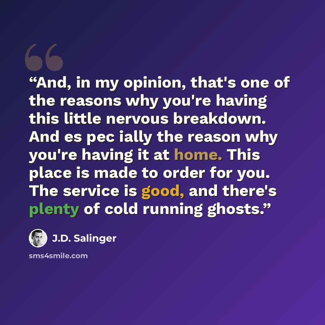 “And, in my opinion, that's one of the reasons why you're having this little nervous breakdown. And es pec ially the reason why you're having it at home. This place is made to order for you. The service is good, and there's plenty of cold running ghosts.” quote by J.D. Salinger