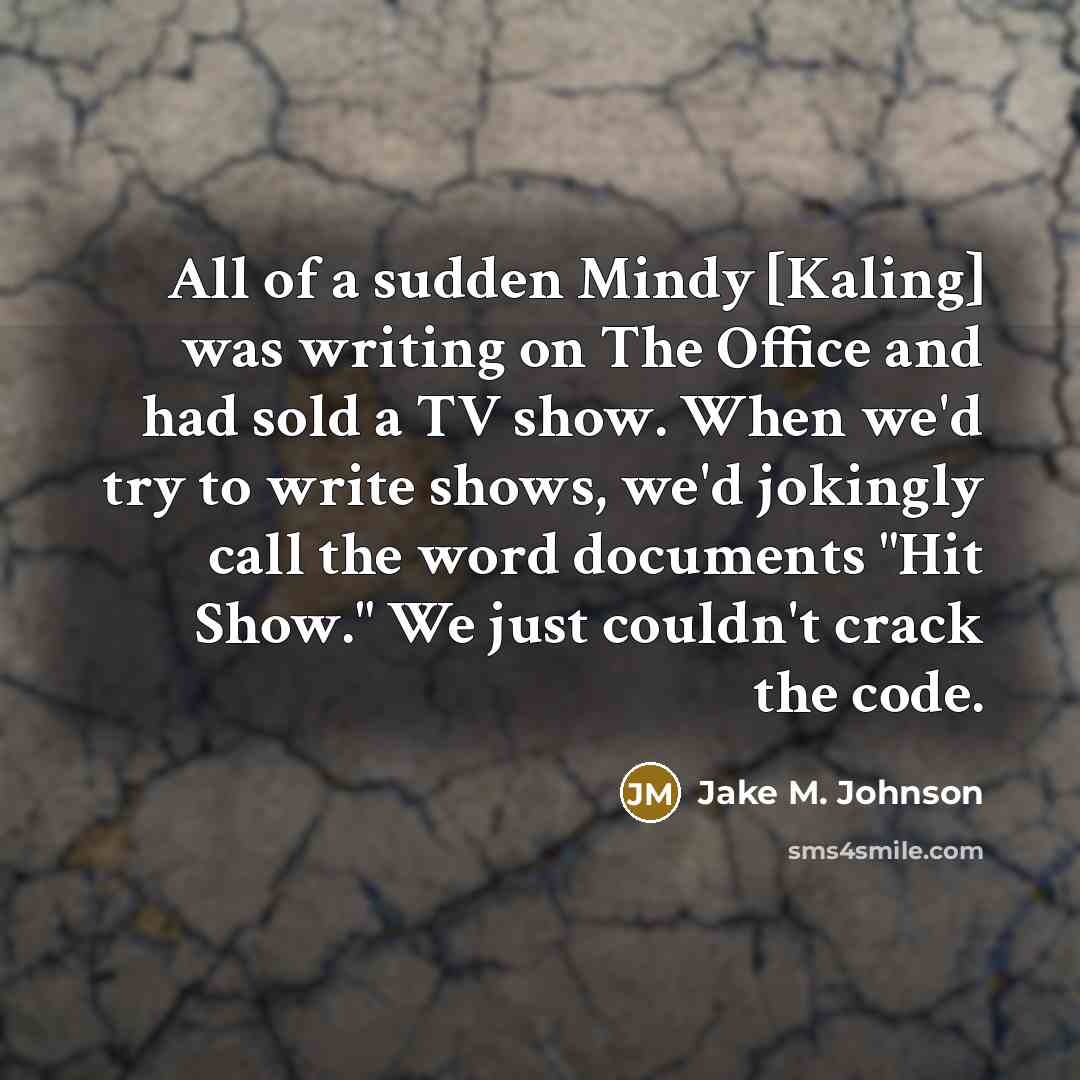 “All of a sudden Mindy [Kaling] was writing on The Office and had sold a TV show. When we'd try to write shows, we'd jokingly call the word documents "Hit Show." We just couldn't crack the code.” quote by Jake M. Johnson