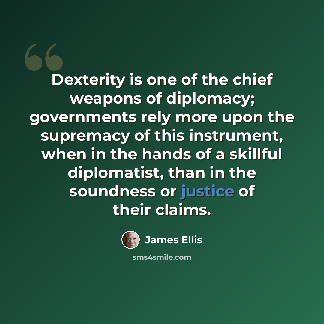 “Dexterity is one of the chief weapons of diplomacy; governments rely more upon the supremacy of this instrument, when in the hands of a skillful diplomatist, than in the soundness or justice of their claims.” quote by James Ellis