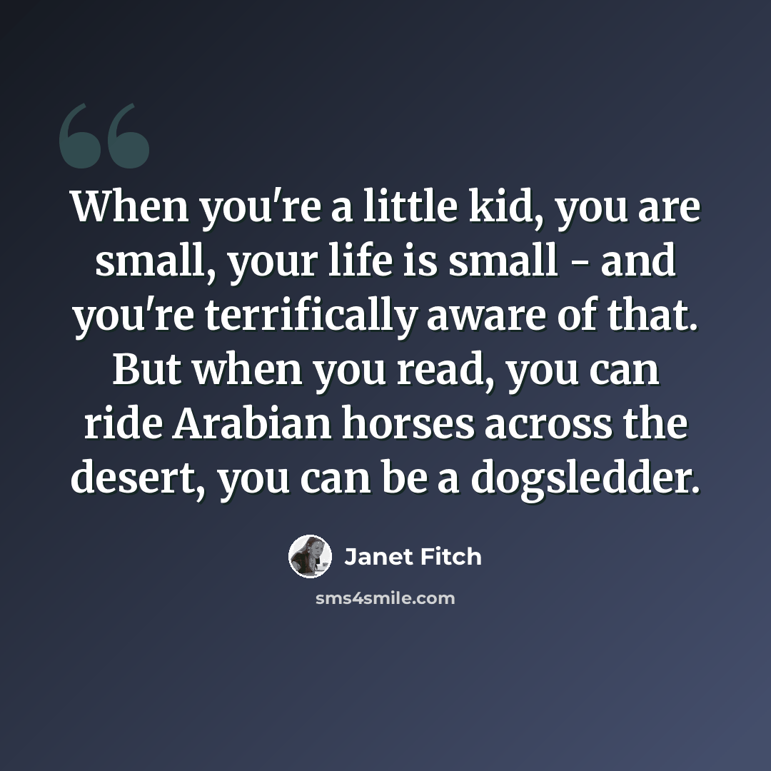 “When you're a little kid, you are small, your life is small - and you're terrifically aware of that. But when you read, you can ride Arabian horses across the desert, you can be a dogsledder.” quote by Janet Fitch
