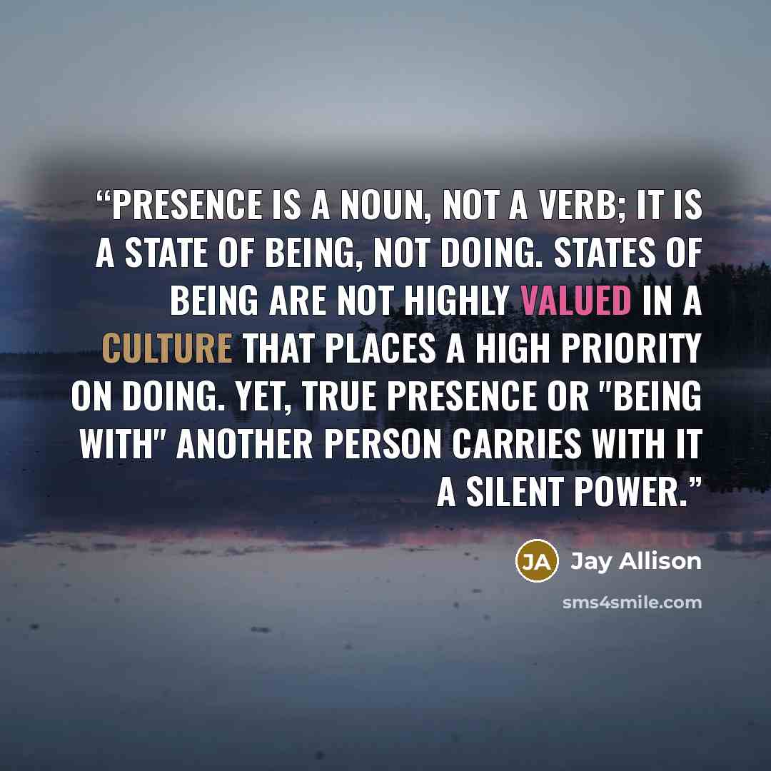 “Presence is a noun, not a verb; it is a state of being, not doing. States of being are not highly valued in a culture that places a high priority on doing. Yet, true presence or "being with" another person carries with it a silent power.” quote by Jay Allison