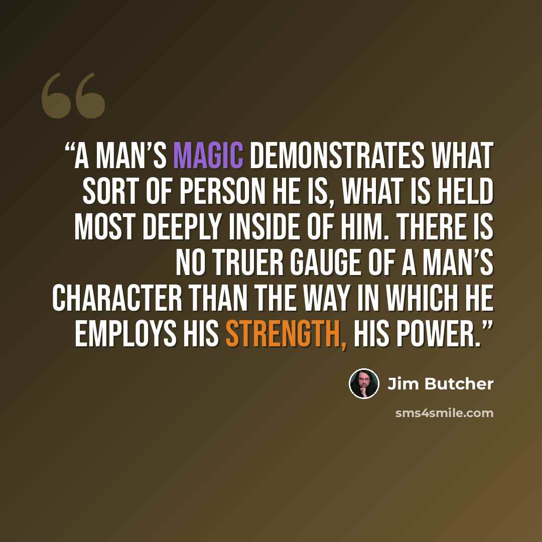 “A man’s magic demonstrates what sort of person he is, what is held most deeply inside of him. There is no truer gauge of a man’s character than the way in which he employs his strength, his power.” quote by Jim Butcher