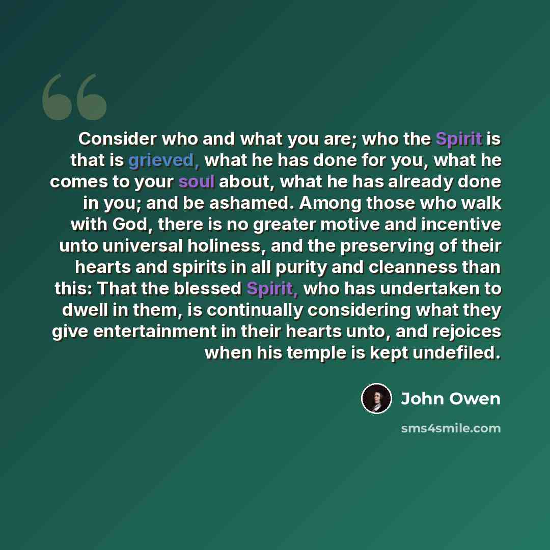 “Consider who and what you are; who the Spirit is that is grieved, what he has done for you, what he comes to your soul about, what he has already done in you; and be ashamed. Among those who walk with God, there is no greater motive and incentive unto universal holiness, and the preserving of…” quote by John Owen