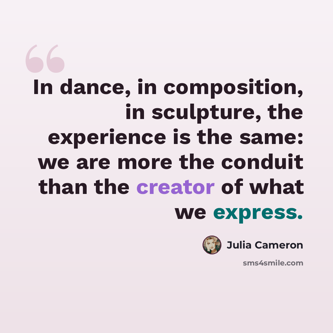 “In dance, in composition, in sculpture, the experience is the same: we are more the conduit than the creator of what we express.” quote by Julia Cameron