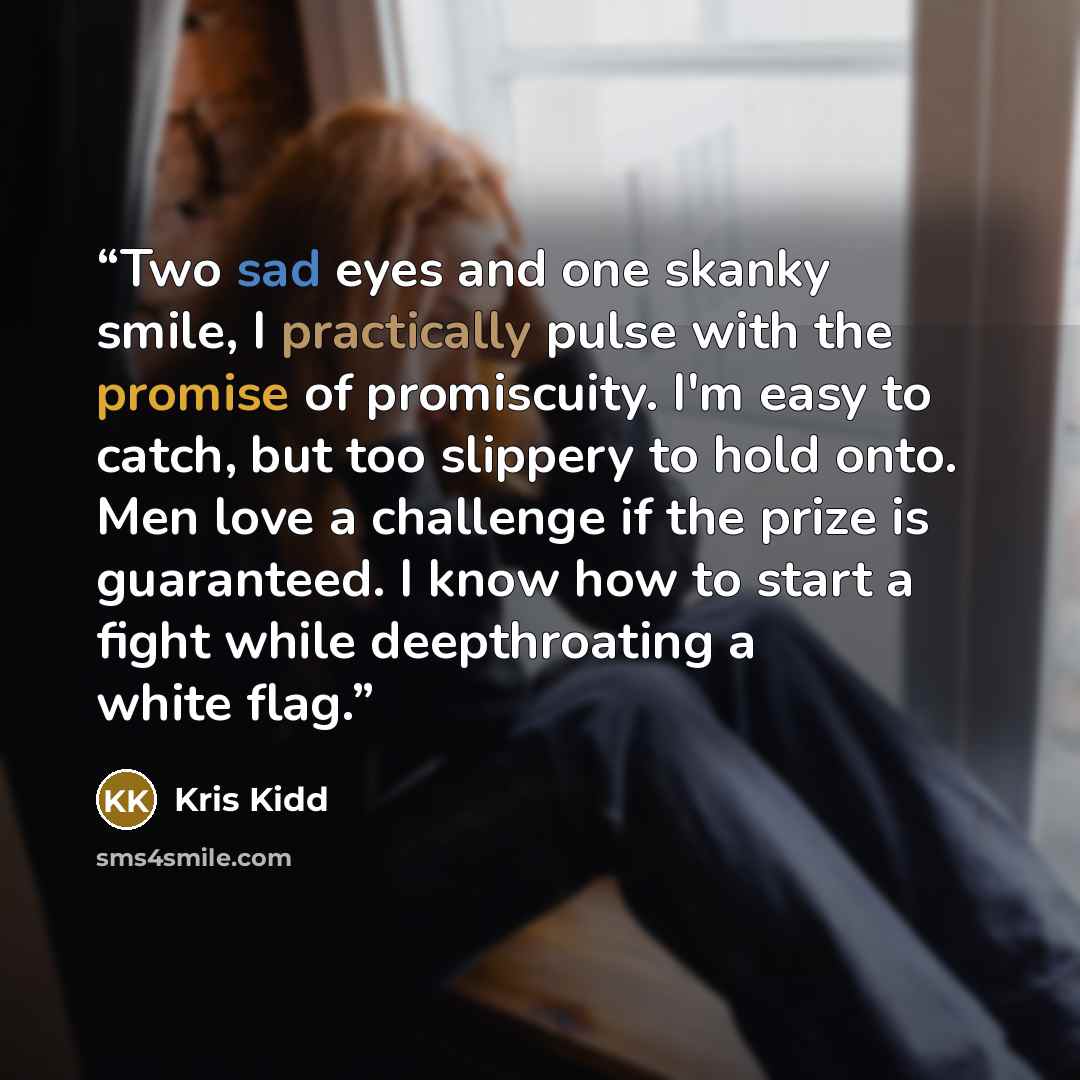 “Two sad eyes and one skanky smile, I practically pulse with the promise of promiscuity. I'm easy to catch, but too slippery to hold onto. Men love a challenge if the prize is guaranteed. I know how to start a fight while deepthroating a white flag.” quote by Kris Kidd