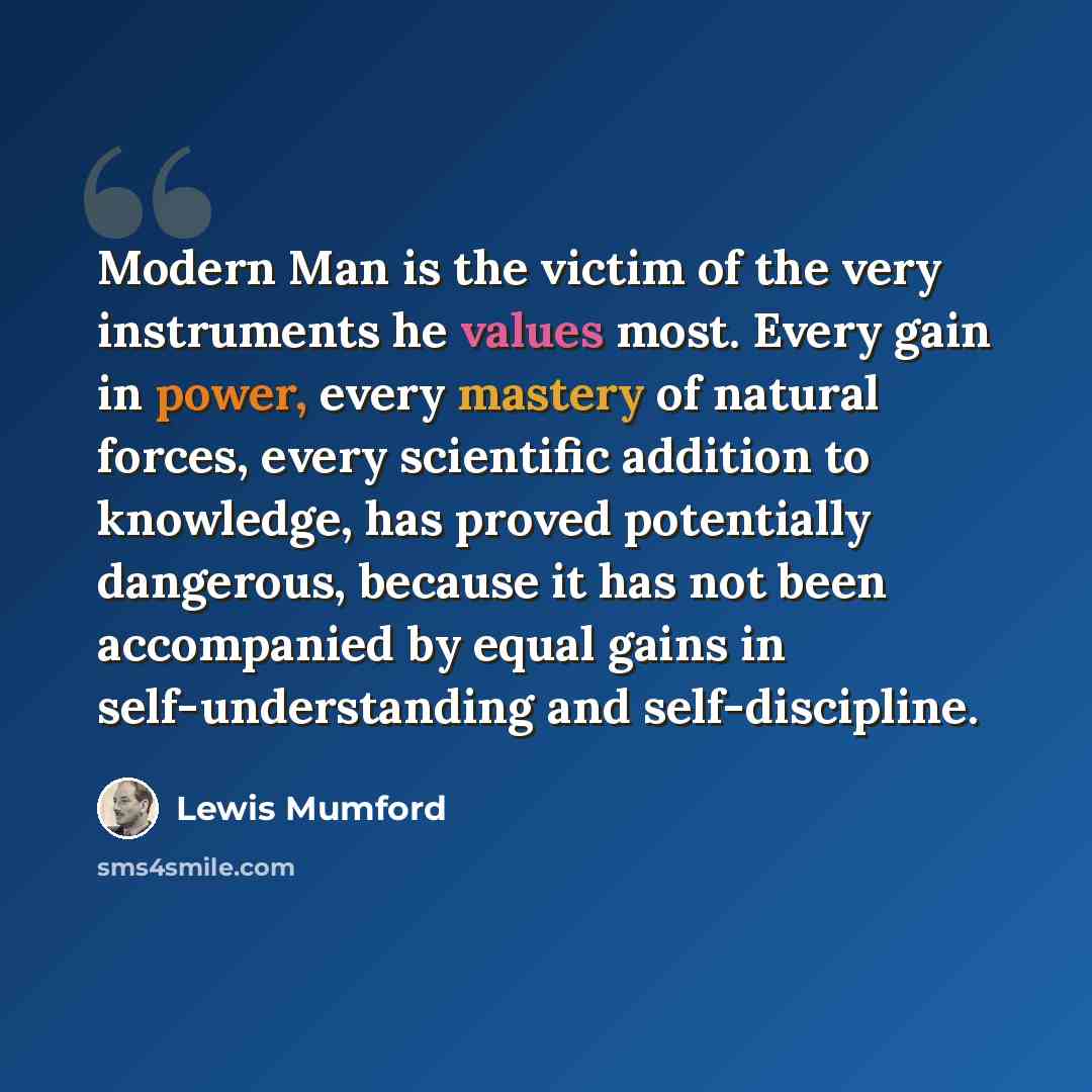 “Modern Man is the victim of the very instruments he values most. Every gain in power, every mastery of natural forces, every scientific addition to knowledge, has proved potentially dangerous, because it has not been accompanied by equal gains in self-understanding and self-discipline.” quote by Lewis Mumford