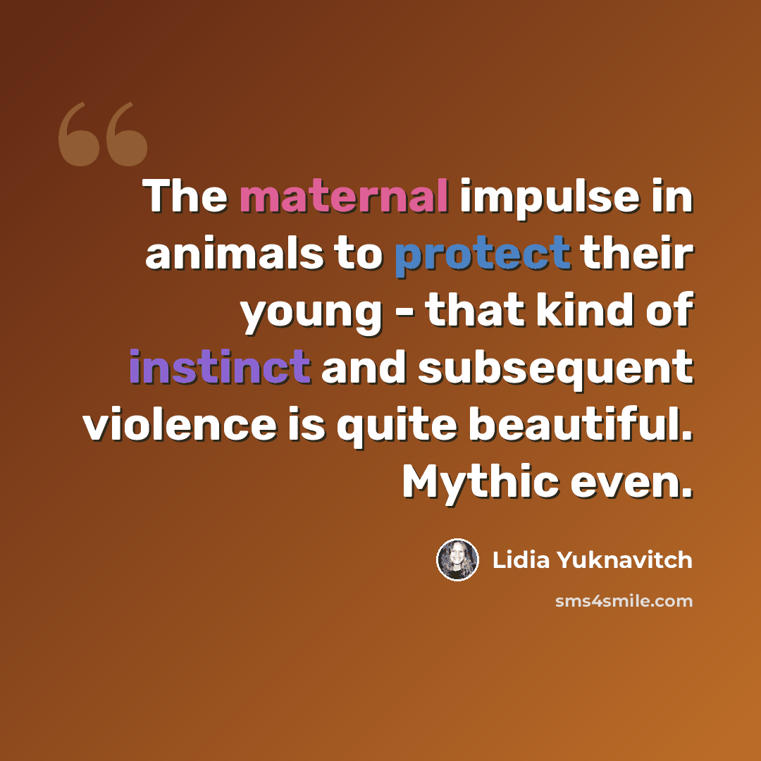 “The maternal impulse in animals to protect their young - that kind of instinct and subsequent violence is quite beautiful. Mythic even.” quote by Lidia Yuknavitch