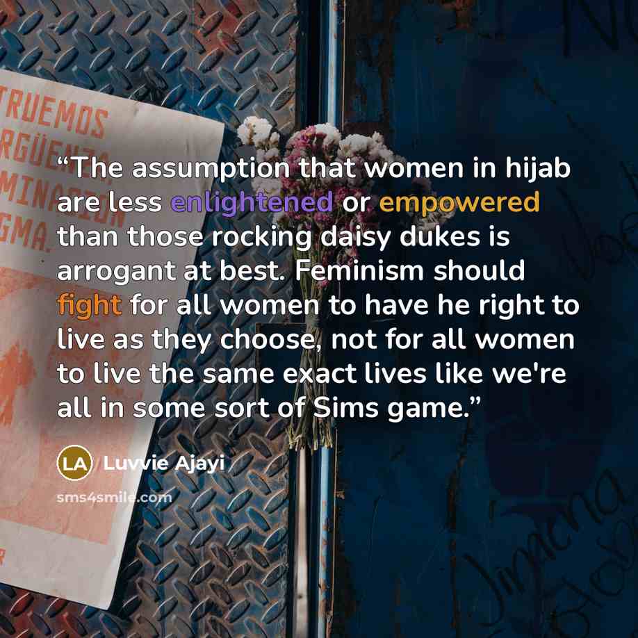 “The assumption that women in hijab are less enlightened or empowered than those rocking daisy dukes is arrogant at best. Feminism should fight for all women to have he right to live as they choose, not for all women to live the same exact lives like we're all in some sort of Sims game.” quote by Luvvie Ajayi