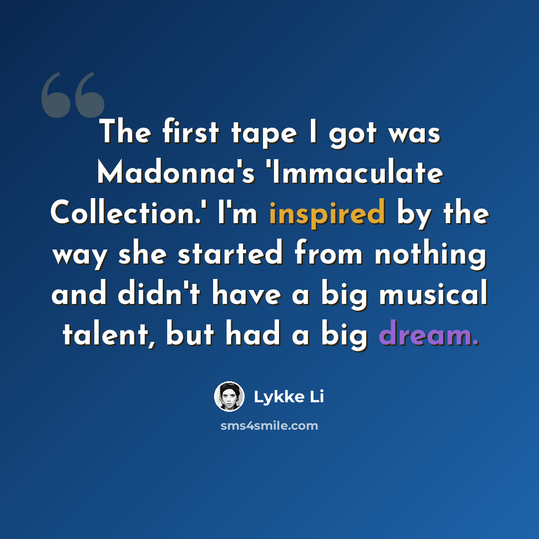 “The first tape I got was Madonna's 'Immaculate Collection.' I'm inspired by the way she started from nothing and didn't have a big musical talent, but had a big dream.” quote by Lykke Li
