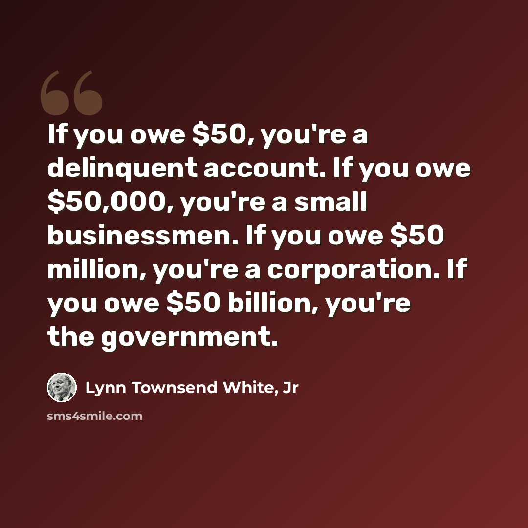 “If you owe $50, you're a delinquent account. If you owe $50,000, you're a small businessmen. If you owe $50 million, you're a corporation. If you owe $50 billion, you're the government.” quote by Lynn Townsend White, Jr