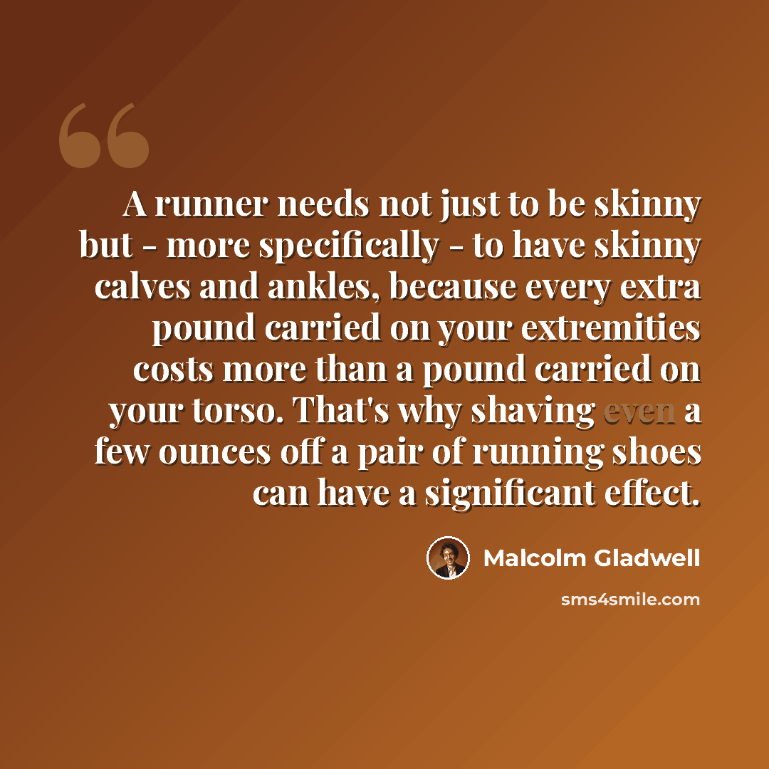 “A runner needs not just to be skinny but - more specifically - to have skinny calves and ankles, because every extra pound carried on your extremities costs more than a pound carried on your torso. That's why shaving even a few ounces off a pair of running shoes can have a significant effect.” quote by Malcolm Gladwell