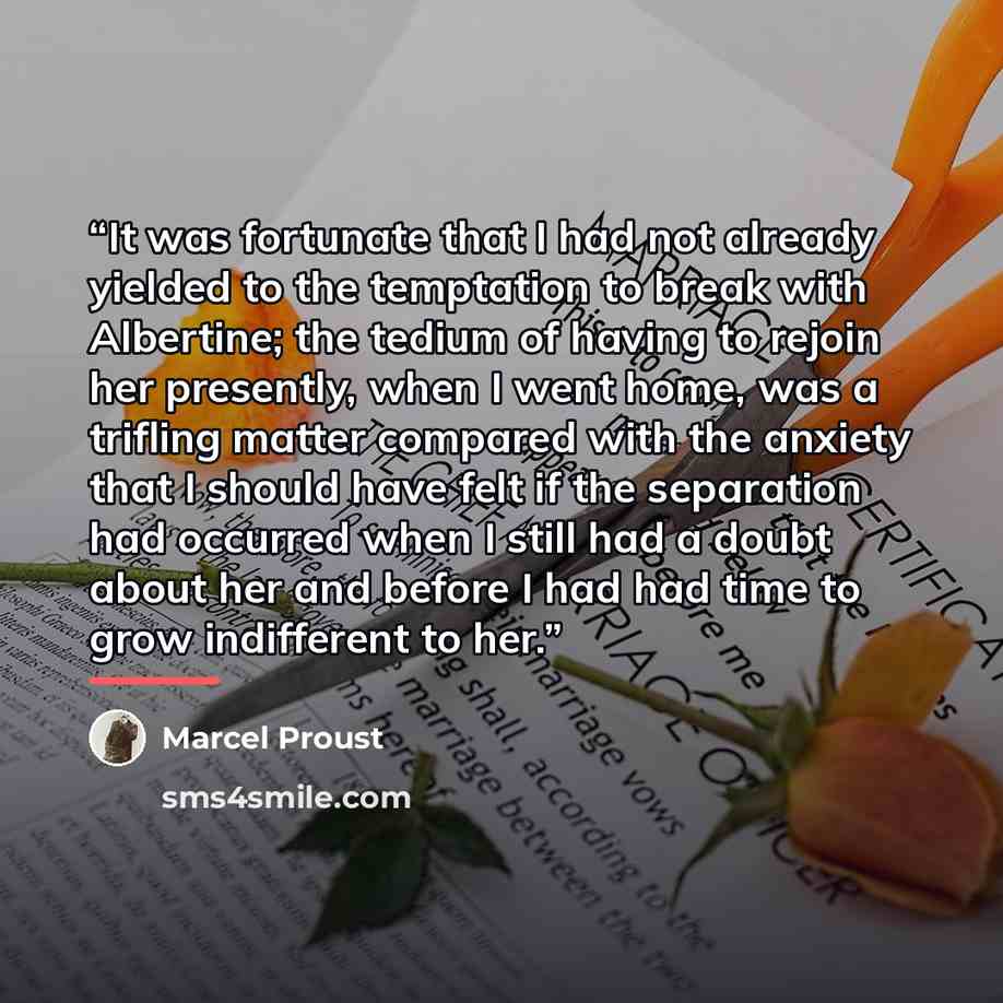 “It was fortunate that I had not already yielded to the temptation to break with Albertine; the tedium of having to rejoin her presently, when I went home, was a trifling matter compared with the anxiety that I should have felt if the separation had occurred when I still had a doubt about her and…” quote by Marcel Proust
