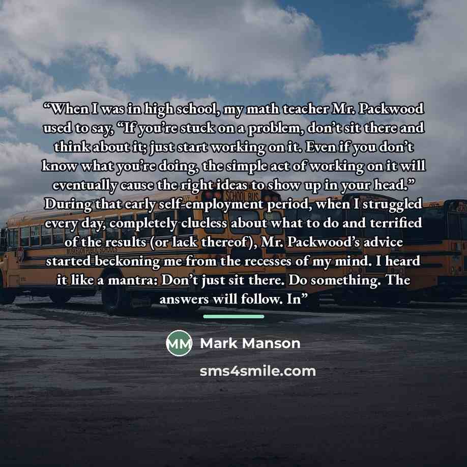 “When I was in high school, my math teacher Mr. Packwood used to say, “If you’re stuck on a problem, don’t sit there and think about it; just start working on it. Even if you don’t know what you’re doing, the simple act of working on it will eventually cause the right ideas to show up in your…” quote by Mark Manson