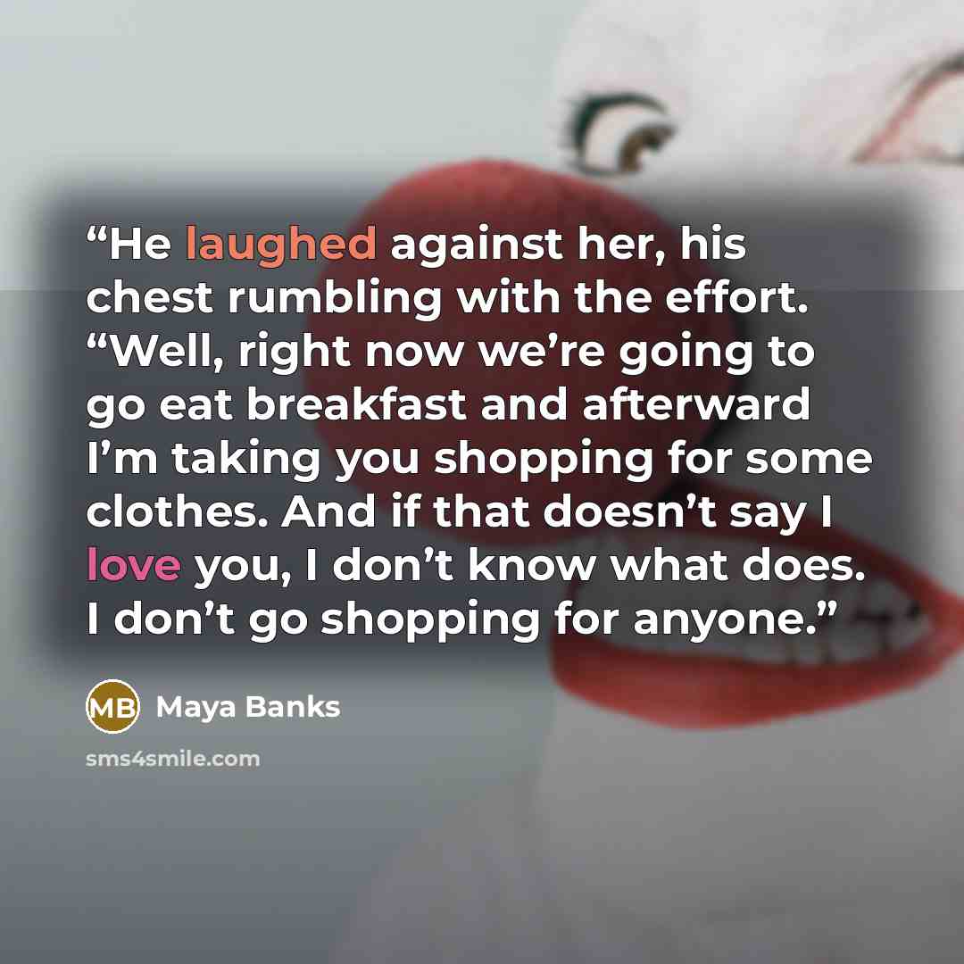 “He laughed against her, his chest rumbling with the effort. “Well, right now we’re going to go eat breakfast and afterward I’m taking you shopping for some clothes. And if that doesn’t say I love you, I don’t know what does. I don’t go shopping for anyone.” quote by Maya Banks