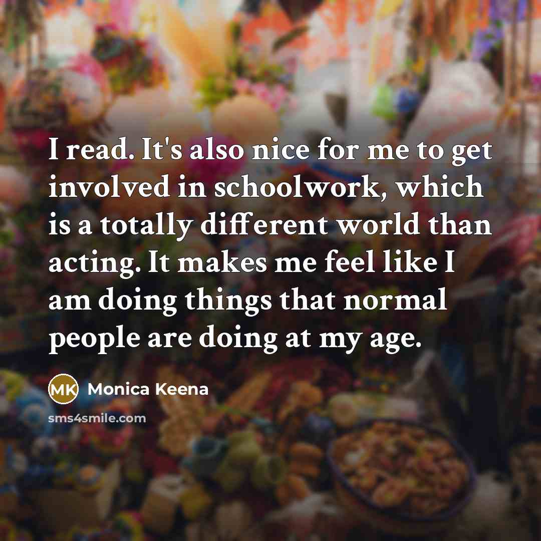 “I read. It's also nice for me to get involved in schoolwork, which is a totally different world than acting. It makes me feel like I am doing things that normal people are doing at my age.” quote by Monica Keena