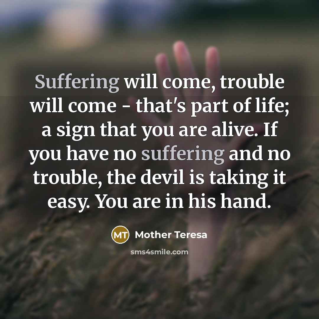 “Suffering will come, trouble will come - that's part of life; a sign that you are alive. If you have no suffering and no trouble, the devil is taking it easy. You are in his hand.” quote by Mother Teresa