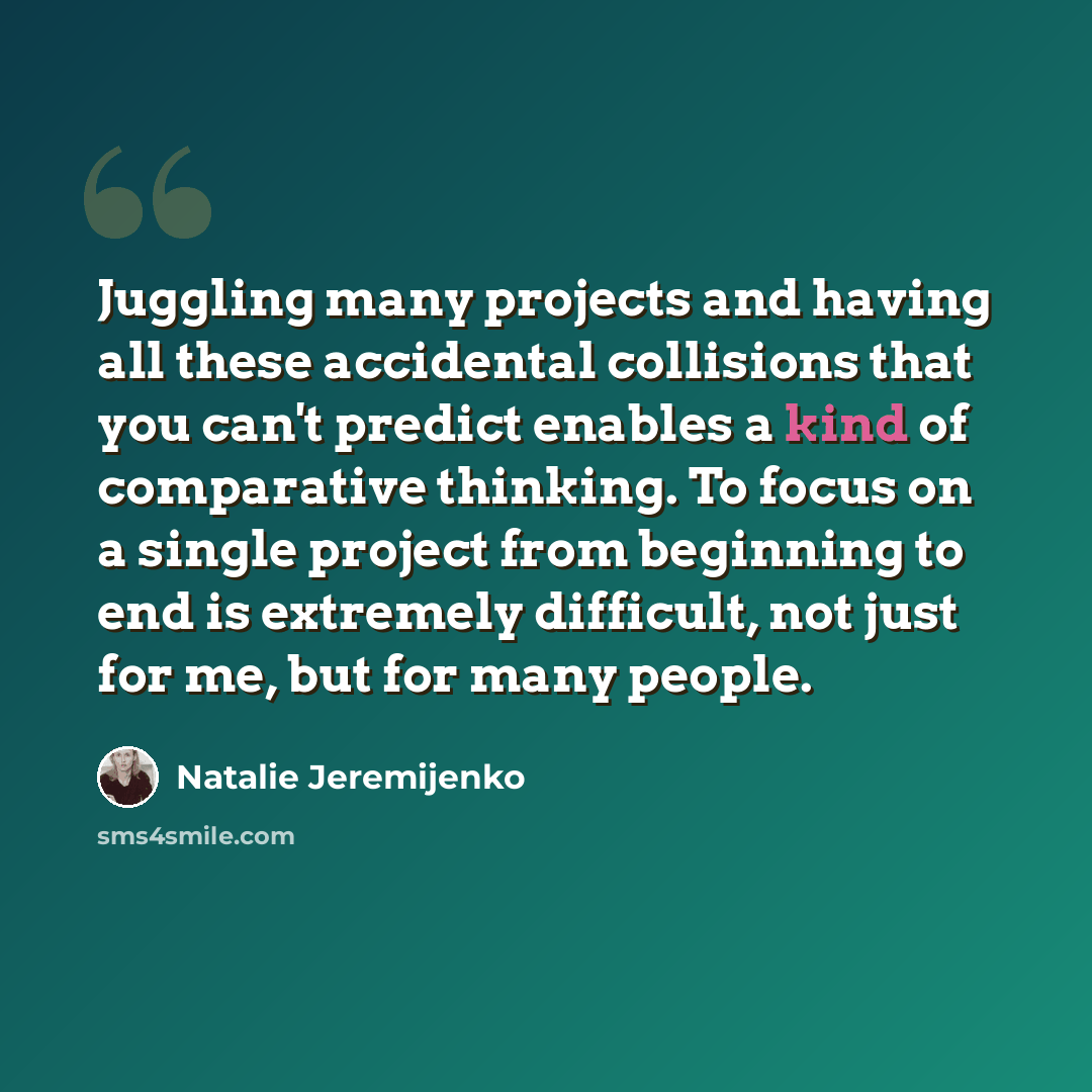 “Juggling many projects and having all these accidental collisions that you can't predict enables a kind of comparative thinking. To focus on a single project from beginning to end is extremely difficult, not just for me, but for many people.” quote by Natalie Jeremijenko