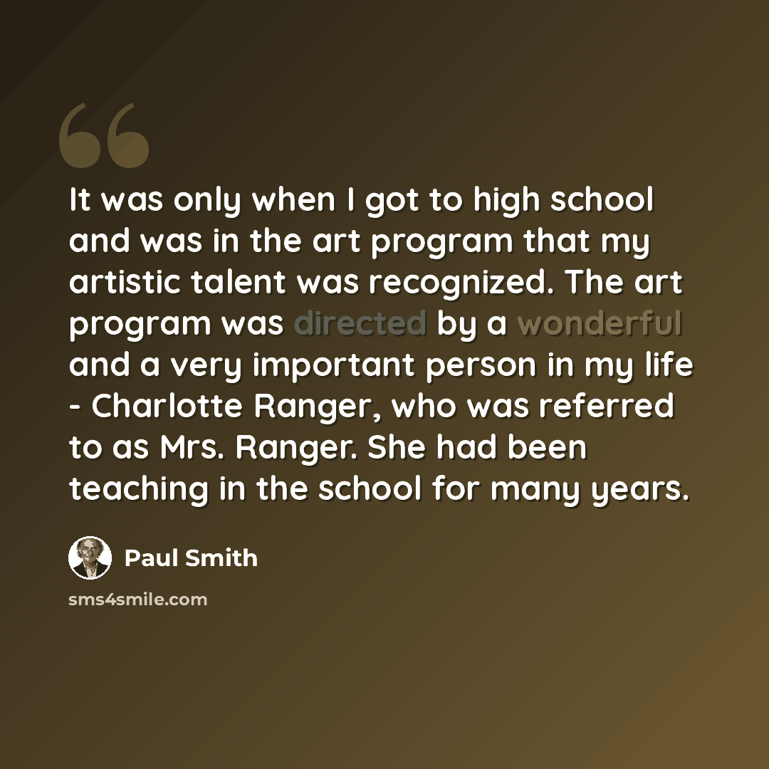 “It was only when I got to high school and was in the art program that my artistic talent was recognized. The art program was directed by a wonderful and a very important person in my life - Charlotte Ranger, who was referred to as Mrs. Ranger. She had been teaching in the school for many years.” quote by Paul Smith