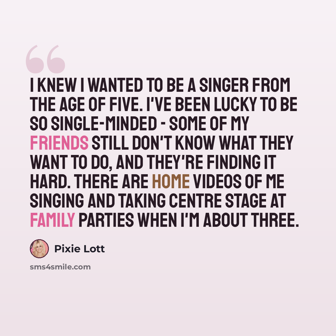 “I knew I wanted to be a singer from the age of five. I've been lucky to be so single-minded - some of my friends still don't know what they want to do, and they're finding it hard. There are home videos of me singing and taking centre stage at family parties when I'm about three.” quote by Pixie Lott