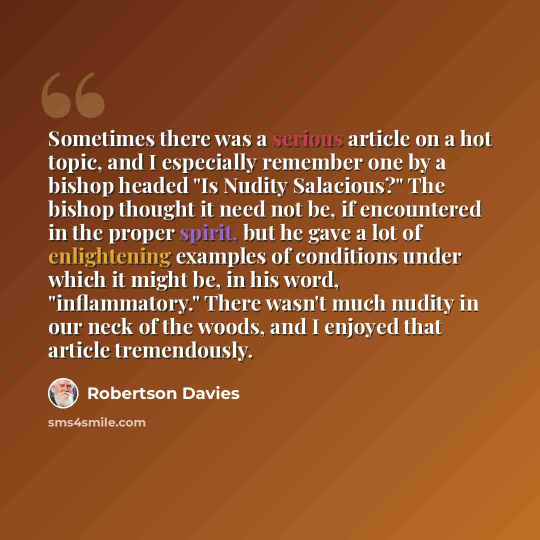 “Sometimes there was a serious article on a hot topic, and I especially remember one by a bishop headed "Is Nudity Salacious?" The bishop thought it need not be, if encountered in the proper spirit, but he gave a lot of enlightening examples of conditions under which it might be, in his word…” quote by Robertson Davies
