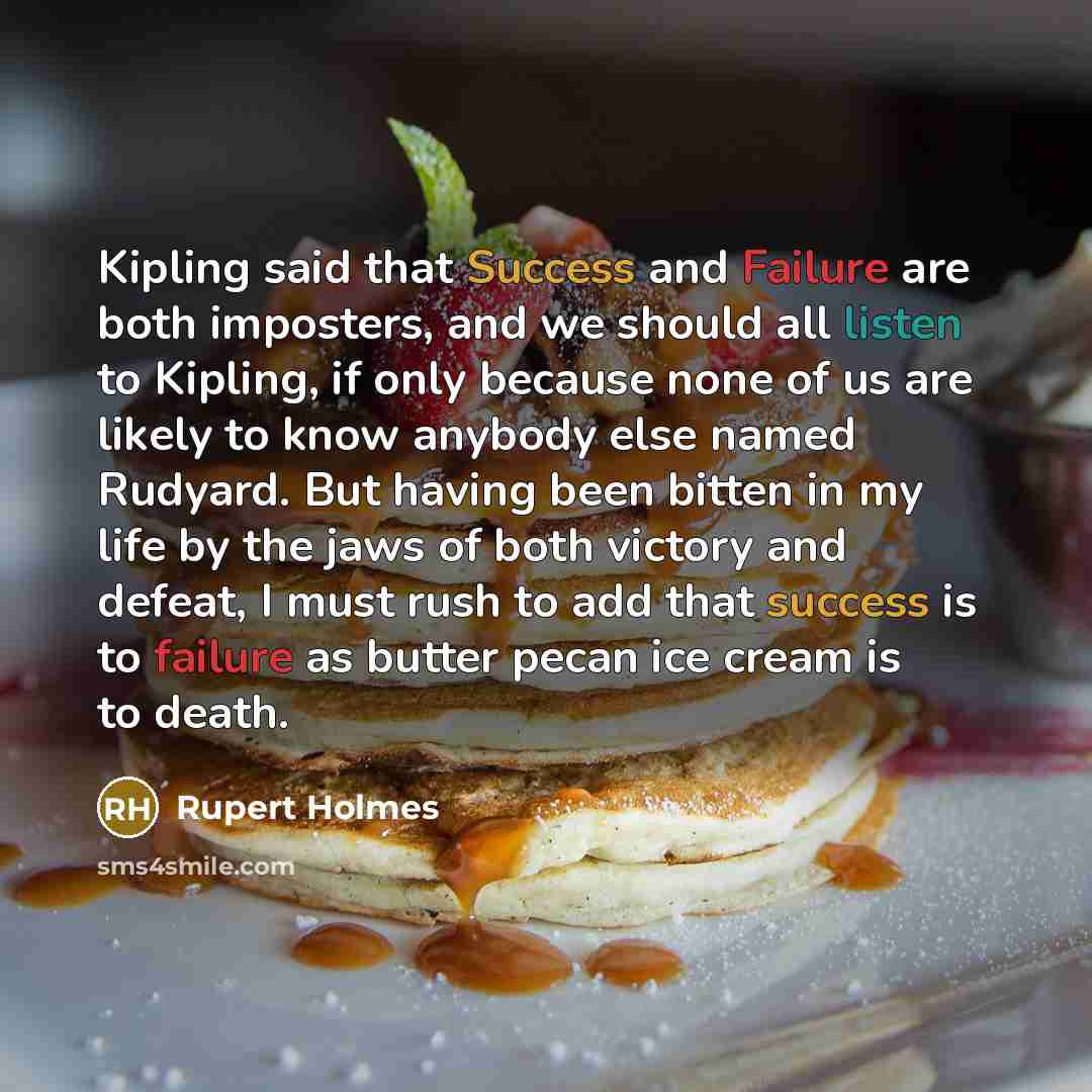 “Kipling said that Success and Failure are both imposters, and we should all listen to Kipling, if only because none of us are likely to know anybody else named Rudyard. But having been bitten in my life by the jaws of both victory and defeat, I must rush to add that success is to failure as butter…” quote by Rupert Holmes