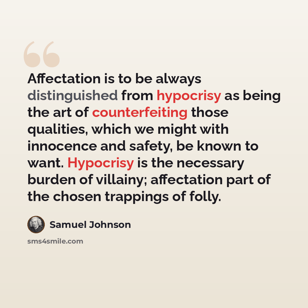 “Affectation is to be always distinguished from hypocrisy as being the art of counterfeiting those qualities, which we might with innocence and safety, be known to want. Hypocrisy is the necessary burden of villainy; affectation part of the chosen trappings of folly.” quote by Samuel Johnson
