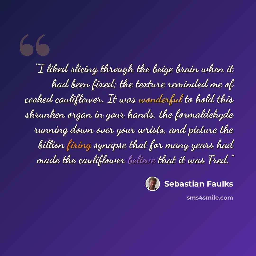 “I liked slicing through the beige brain when it had been fixed; the texture reminded me of cooked cauliflower. It was wonderful to hold this shrunken organ in your hands, the formaldehyde running down over your wrists, and picture the billion firing synapse that for many years had made the…” quote by Sebastian Faulks