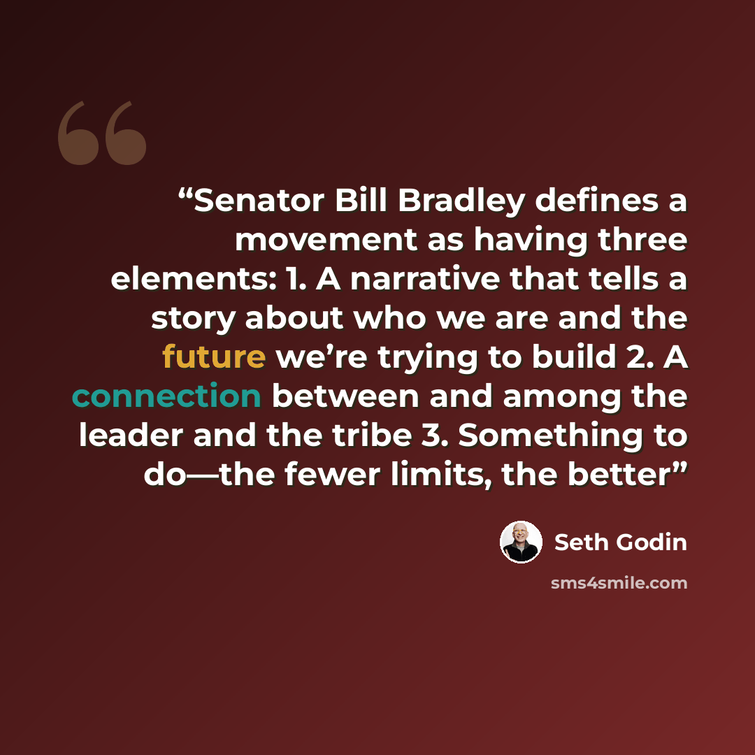 “Senator Bill Bradley defines a movement as having three elements: 1. A narrative that tells a story about who we are and the future we’re trying to build 2. A connection between and among the leader and the tribe 3. Something to do—the fewer limits, the better” quote by Seth Godin