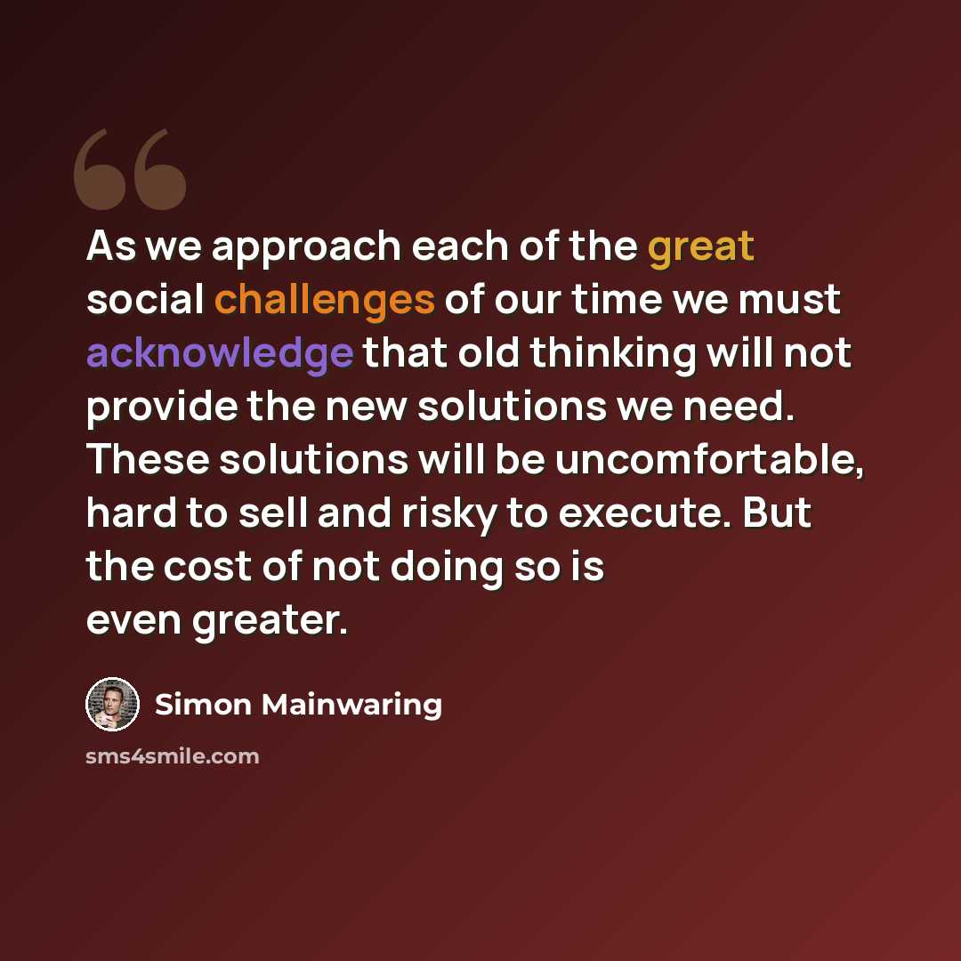 “As we approach each of the great social challenges of our time we must acknowledge that old thinking will not provide the new solutions we need. These solutions will be uncomfortable, hard to sell and risky to execute. But the cost of not doing so is even greater.” quote by Simon Mainwaring