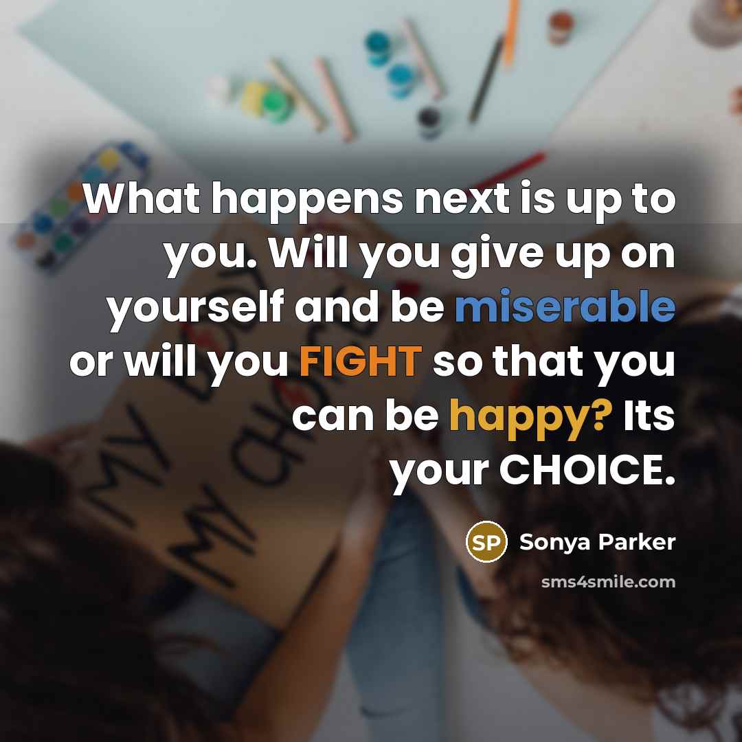 “What happens next is up to you. Will you give up on yourself and be miserable or will you FIGHT so that you can be happy? Its your CHOICE.” quote by Sonya Parker