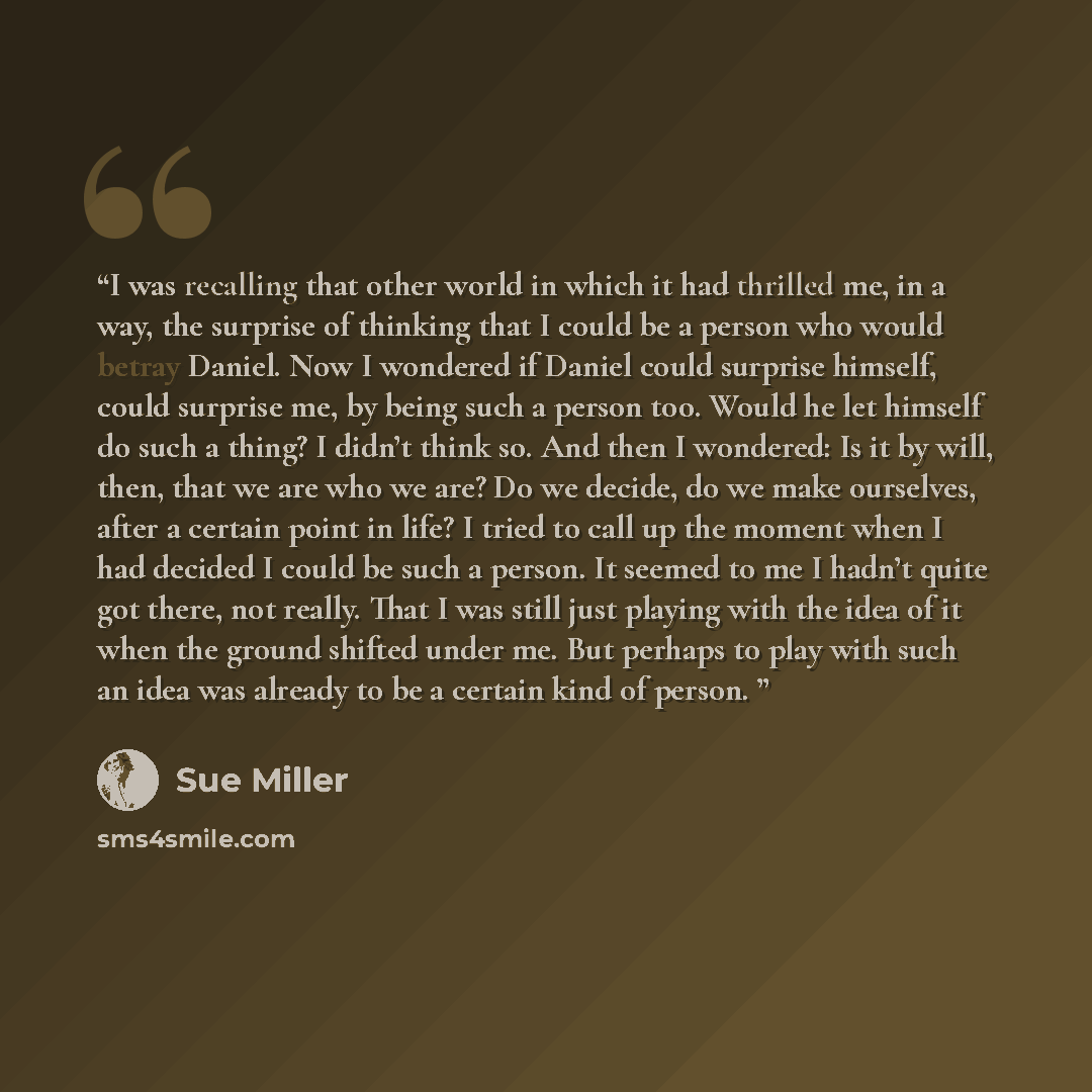 “I was recalling that other world in which it had thrilled me, in a way, the surprise of thinking that I could be a person who would betray Daniel. Now I wondered if Daniel could surprise himself, could surprise me, by being such a person too. Would he let himself do such a thing? I didn’t think…” quote by Sue Miller