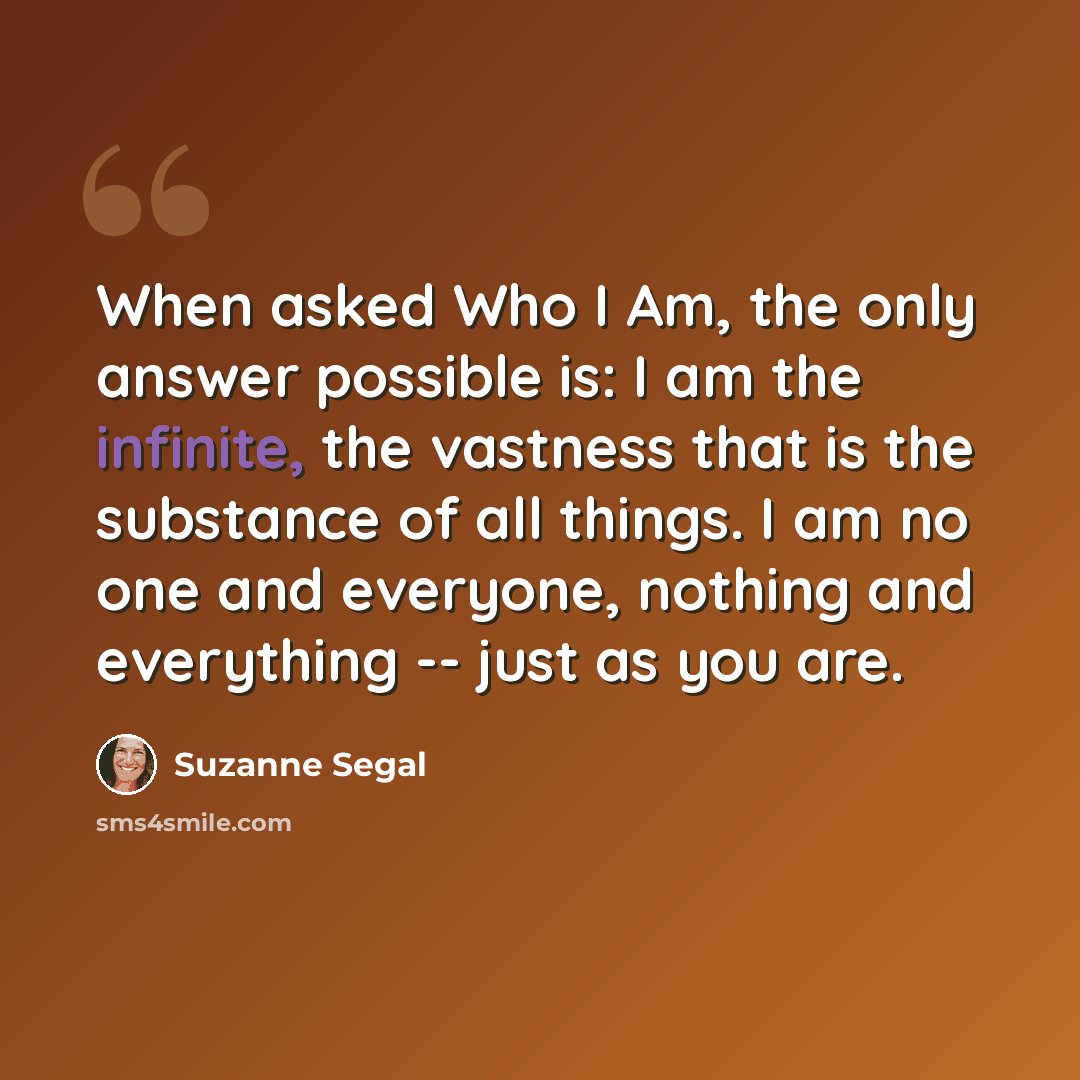 “When asked Who I Am, the only answer possible is: I am the infinite, the vastness that is the substance of all things. I am no one and everyone, nothing and everything -- just as you are.” quote by Suzanne Segal