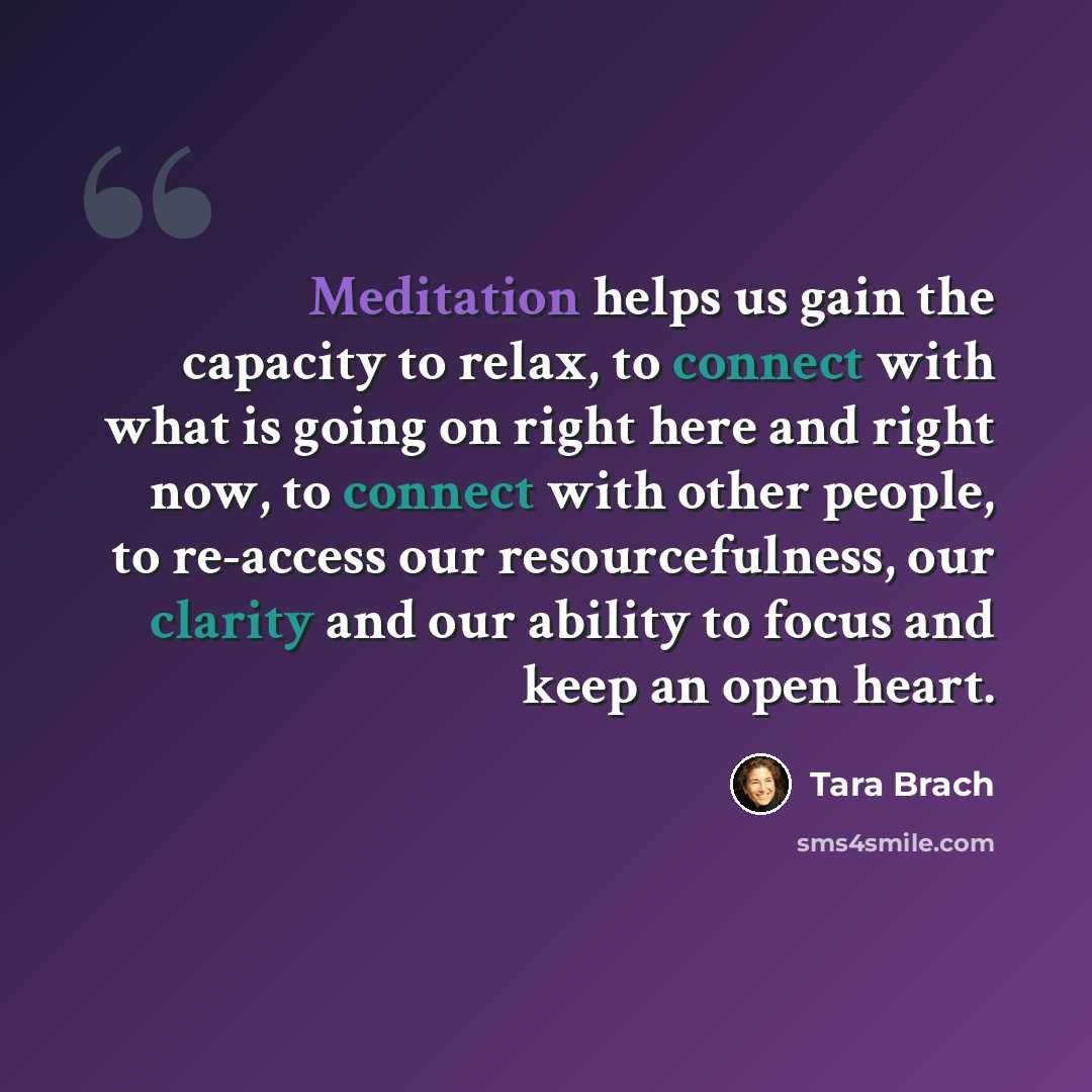 “Meditation helps us gain the capacity to relax, to connect with what is going on right here and right now, to connect with other people, to re-access our resourcefulness, our clarity and our ability to focus and keep an open heart.” quote by Tara Brach