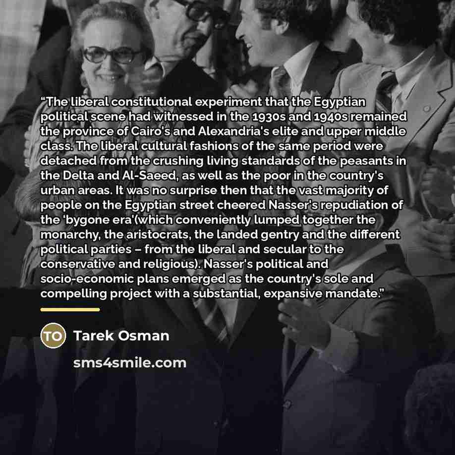 “The liberal constitutional experiment that the Egyptian political scene had witnessed in the 1930s and 1940s remained the province of Cairo's and Alexandria's elite and upper middle class. The liberal cultural fashions of the same period were detached from the crushing living standards of the…” quote by Tarek Osman
