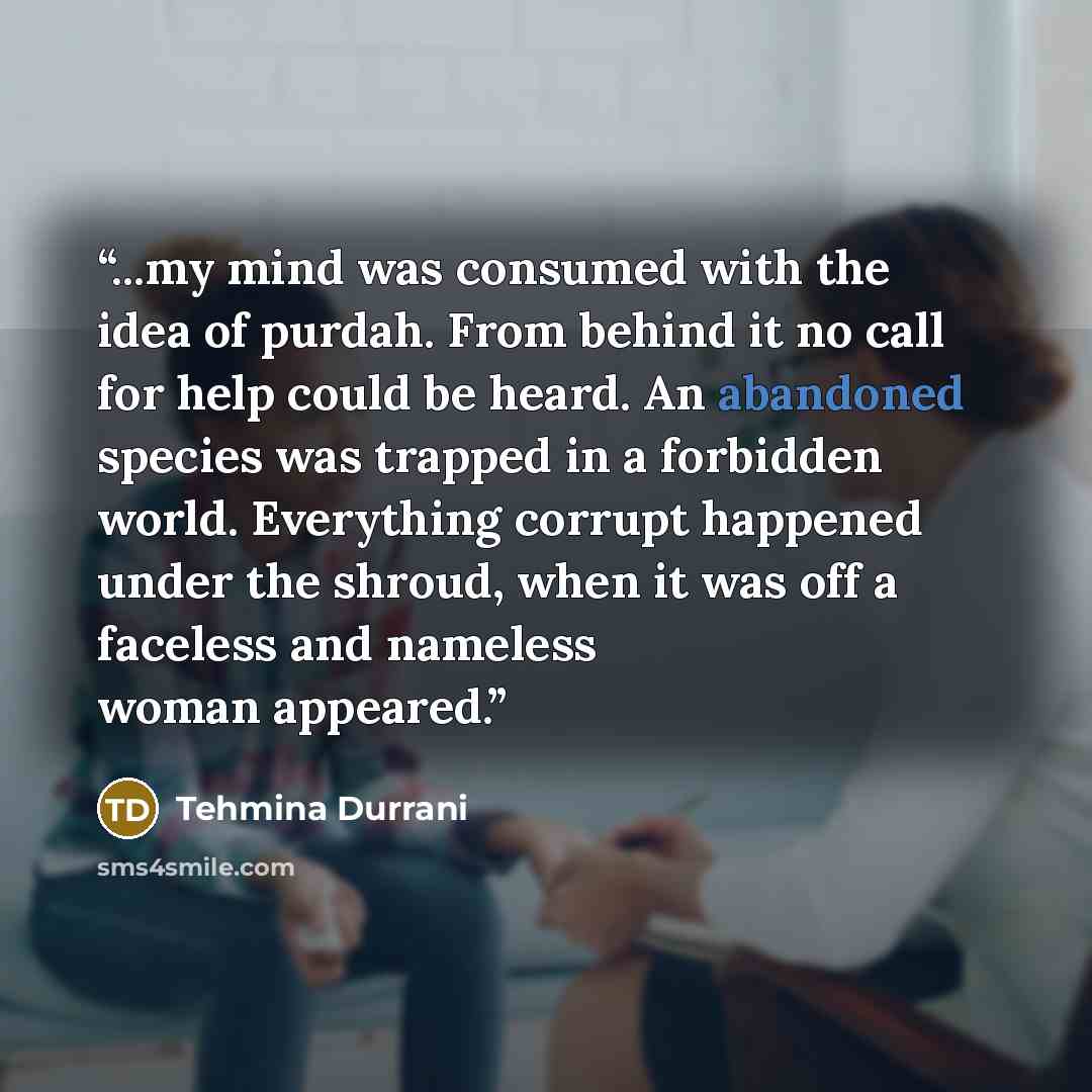 “...my mind was consumed with the idea of purdah. From behind it no call for help could be heard. An abandoned species was trapped in a forbidden world. Everything corrupt happened under the shroud, when it was off a faceless and nameless woman appeared.” quote by Tehmina Durrani