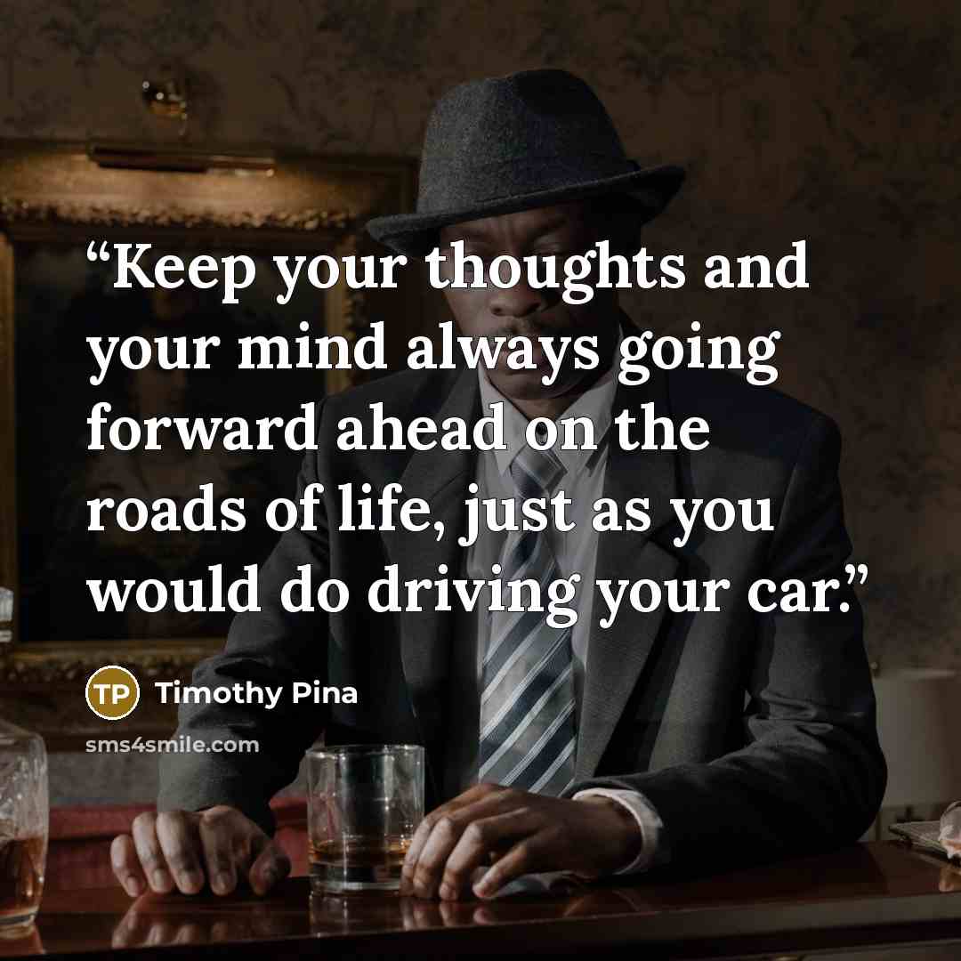 “Keep your thoughts and your mind always going forward ahead on the roads of life, just as you would do driving your car.” quote by Timothy Pina