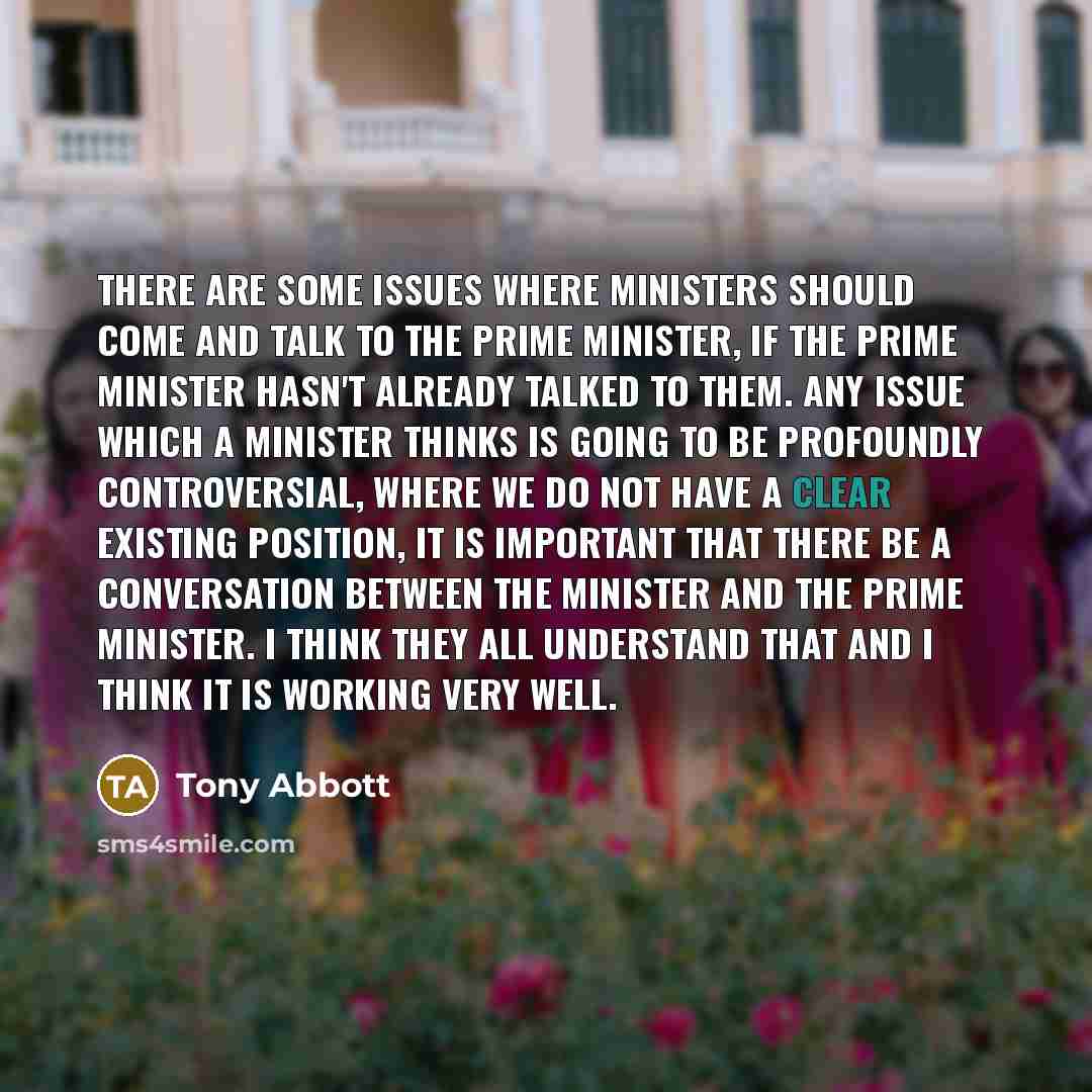 “There are some issues where ministers should come and talk to the prime minister, if the prime minister hasn't already talked to them. Any issue which a minister thinks is going to be profoundly controversial, where we do not have a clear existing position, it is important that there be a…” quote by Tony Abbott