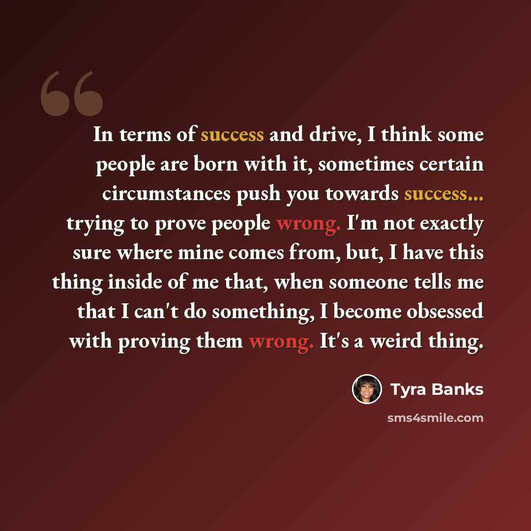“In terms of success and drive, I think some people are born with it, sometimes certain circumstances push you towards success... trying to prove people wrong. I'm not exactly sure where mine comes from, but, I have this thing inside of me that, when someone tells me that I can't do something, I…” quote by Tyra Banks