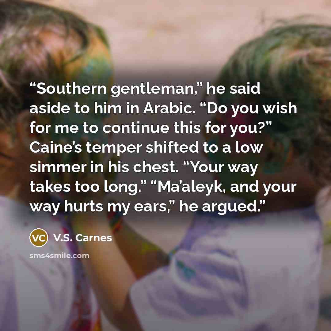 “Southern gentleman,” he said aside to him in Arabic. “Do you wish for me to continue this for you?” Caine’s temper shifted to a low simmer in his chest. “Your way takes too long.” “Ma’aleyk, and your way hurts my ears,” he argued.” quote by V.S. Carnes