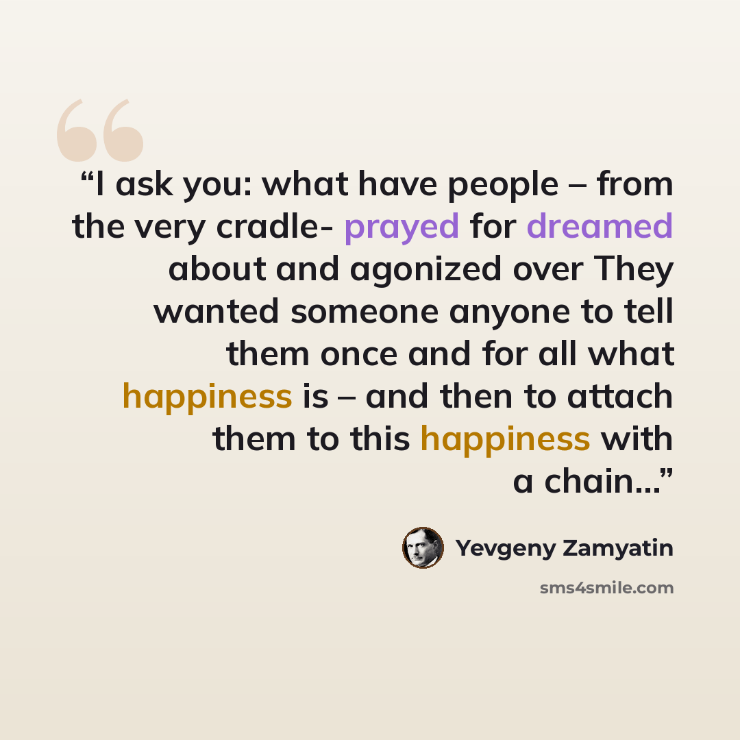 “I ask you: what have people – from the very cradle- prayed for dreamed about and agonized over They wanted someone anyone to tell them once and for all what happiness is – and then to attach them to this happiness with a chain…” quote by Yevgeny Zamyatin