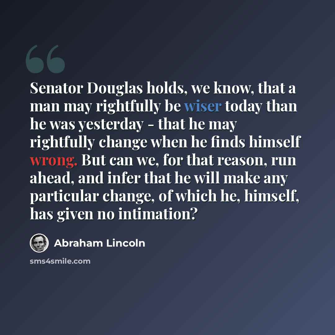 “Senator Douglas holds, we know, that a man may rightfully be wiser today than he was yesterday - that he may rightfully change when he finds himself wrong. But can we, for that reason, run ahead, and infer that he will make any particular change, of which he, himself, has given no intimation?” quote by Abraham Lincoln